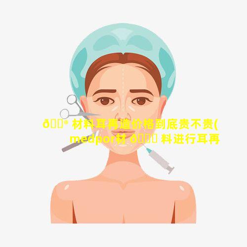 💮 材料耳再造价格到底贵不贵(medpor材 🐟 料进行耳再造)